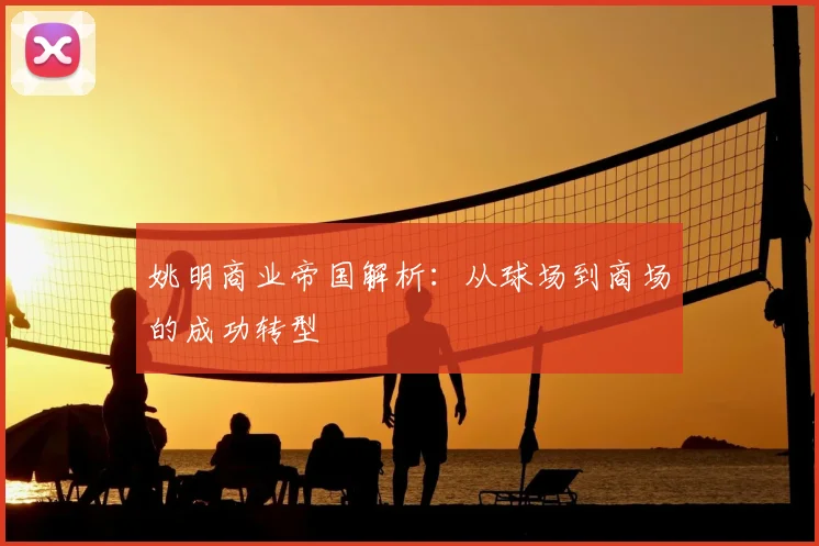 姚明商业帝国解析:从球场到商场的成功转型