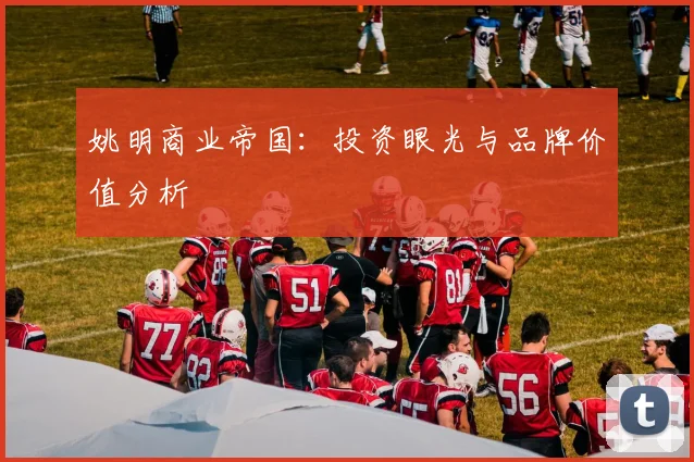 姚明商业帝国:投资眼光与品牌价值分析